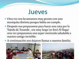Jueves
 Otra vez nos levantamos muy pronto con una
musiquita distinta porque había un cumple.
 Después nos preparamos para hacer una ruta por la
Tejeda de Tosande , era muy larga (10 km).Al llegar
otra vez preparamos una super merienda saludable a
nuestro amigo invisible.
 A continuación nos dejaron llamar a nuestra familia.
 