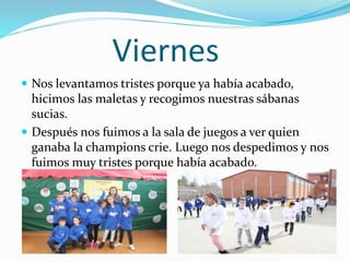 Viernes
 Nos levantamos tristes porque ya había acabado,
hicimos las maletas y recogimos nuestras sábanas
sucias.
 Después nos fuimos a la sala de juegos a ver quien
ganaba la champions crie. Luego nos despedimos y nos
fuimos muy tristes porque había acabado.
 