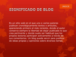 Es un sitio web en el que uno o varios autores
publican cronológicamente textos o artículos,
apareciendo primero el más reciente, donde el autor
conserva siempre la libertad de dejar publicado lo que
crea pertinente y donde suele ser habitual que los
propios lectores participen activamente a través de
sus comentarios. Un blog puede servir para publicar
de ideas propias y opiniones sobre diversos temas.
INDICE
 