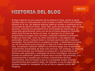 El blog moderno es una evolución de los diarios en línea, donde la gente
escribía sobre su vida personal, como si fuese un diario íntimo pero dándole
difusión en la red. Las páginas abiertas Webring incluían a miembros de la
comunidad de diarios en línea. Justin Hall, quien escribió desde 1994 su blog
personal, mientras era estudiante de la Universidad de Swarthmore, es
reconocido generalmente como uno de los primeros blogueros.2También
había otras formas de diarios en línea. Un ejemplo era el diario del
programador de juegos John Carmack, publicado mediante el protocolo
Finger.Los sitios web, como los sitios corporativos y las páginas web
personales, tenían y todavía tienen a menudo secciones sobre noticias o
novedades, frecuentemente en la página principal, y clasificados por fecha.
Uno de los primeros precursores de un blog fue el sitio web personal de
Kibo, actualizado mediante USENET.Los primeros blogs eran simplemente
componentes actualizados de sitios web comunes. Sin embargo, la evolución
de las herramientas que facilitaban la producción y mantenimiento de
artículos web publicados y ordenados de forma cronológica, hizo que el
proceso de publicación pudiera dirigirse hacia muchas más personas, y no
necesariamente a aquellos que tuvieran conocimientos técnicos.
Últimamente, esto ha llevado a que en la actualidad existan diversos
procedimientos para publicar blogs. Por ejemplo, el uso de algún tipo de
software basado en navegador, es hoy en día un aspecto común del
blogging.
 