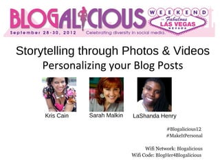 Storytelling through Photos & Videos
     Personalizing your Blog Posts



     Kris Cain   Sarah Malkin   LaShanda Henry

                                               #Blogalicious12 
                                               #MakeItPersonal

                                      Wifi Network: Blogalicious
                                Wifi Code: BlogHer4Blogalicious
 