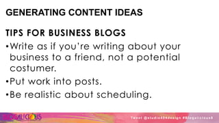 GENERATING CONTENT IDEAS
TIPS FOR BUSINESS BLOGS
• Write as if you’re writing about your
business to a friend, not a potential
costumer.
• Put work into posts.
• Be realistic about scheduling.
Tw e e t @ s t u d i o 4 0 4 d e s i g n # B l o g a l i c i o u s 8
 