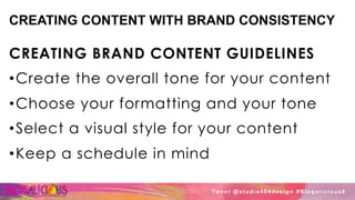 CREATING CONTENT WITH BRAND CONSISTENCY
CREATING BRAND CONTENT GUIDELINES
• Create the overall tone for your content
• Choose your formatting and your tone
• Select a visual style for your content
• Keep a schedule in mind
Tw e e t @ s t u d i o 4 0 4 d e s i g n # B l o g a l i c i o u s 8
 