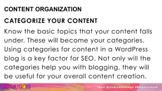 CONTENT ORGANIZATION
CATEGORIZE YOUR CONTENT
Know the basic topics that your content falls
under. These will become your categories.
Using categories for content in a WordPress
blog is a key factor for SEO. Not only will the
categories help you with blogging, they will
be useful for your overall content creation.
Tw e e t @ s t u d i o 4 0 4 d e s i g n # B l o g a l i c i o u s 8
 