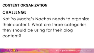 CONTENT ORGANIZATION
CHALLENGE
Not Yo Madre’s Nachos needs to organize
their content. What are three categories
they should be using for their blog
content?
Tw e e t @ s t u d i o 4 0 4 d e s i g n # B l o g a l i c i o u s 8
 