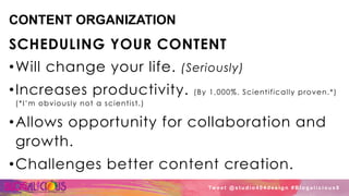 CONTENT ORGANIZATION
SCHEDULING YOUR CONTENT
• Will change your life. (Seriously)
• Increases productivity. (By 1,000%. Scientifically proven.*)
(*I’m obviously not a scientist.)
• Allows opportunity for collaboration and
growth.
• Challenges better content creation.
Tw e e t @ s t u d i o 4 0 4 d e s i g n # B l o g a l i c i o u s 8
 