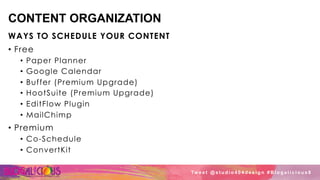 CONTENT ORGANIZATION
WAYS TO SCHEDULE YOUR CONTENT
•  Free
•  Paper Planner
•  Google Calendar
•  Buffer (Premium Upgrade)
•  HootSuite (Premium Upgrade)
•  EditFlow Plugin
•  MailChimp
•  Premium
•  Co-Schedule
•  ConvertKit
Tw e e t @ s t u d i o 4 0 4 d e s i g n # B l o g a l i c i o u s 8
 
