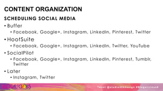 CONTENT ORGANIZATION
SCHEDULING SOCIAL MEDIA
•  Buffer
•  Facebook, Google+, Instagram, LinkedIn, Pinterest, Twitter
• HootSuite
•  Facebook, Google+, Instagram, LinkedIn, Twitter, YouTube
•  SocialPilot
•  Facebook, Google+, Instagram, LinkedIn, Pinterest, Tumblr,
Twitter
•  Later
•  Instagram, Twitter
Tw e e t @ s t u d i o 4 0 4 d e s i g n # B l o g a l i c i o u s 8
 