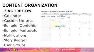 CONTENT ORGANIZATION
USING EDITFLOW
• Calendar
• Custom Statuses
• Editorial Contents
• Editorial Metadata
• Notifications
• Story Budget
• User Groups
Tw e e t @ s t u d i o 4 0 4 d e s i g n # B l o g a l i c i o u s 8
 