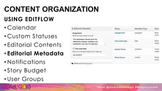 CONTENT ORGANIZATION
USING EDITFLOW
• Calendar
• Custom Statuses
• Editorial Contents
• Editorial Metadata
• Notifications
• Story Budget
• User Groups
Tw e e t @ s t u d i o 4 0 4 d e s i g n # B l o g a l i c i o u s 8
 