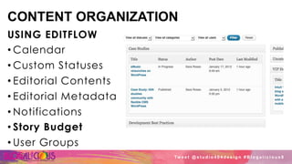 CONTENT ORGANIZATION
USING EDITFLOW
• Calendar
• Custom Statuses
• Editorial Contents
• Editorial Metadata
• Notifications
• Story Budget
• User Groups
Tw e e t @ s t u d i o 4 0 4 d e s i g n # B l o g a l i c i o u s 8
 