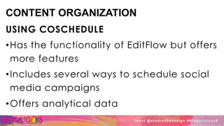 CONTENT ORGANIZATION
USING COSCHEDULE
• Has the functionality of EditFlow but offers
more features
• Includes several ways to schedule social
media campaigns
• Offers analytical data
Tw e e t @ s t u d i o 4 0 4 d e s i g n # B l o g a l i c i o u s 8
 