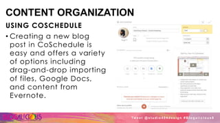 CONTENT ORGANIZATION
USING COSCHEDULE
• Creating a new blog
post in CoSchedule is
easy and offers a variety
of options including
drag-and-drop importing
of files, Google Docs,
and content from
Evernote.
Tw e e t @ s t u d i o 4 0 4 d e s i g n # B l o g a l i c i o u s 8
 