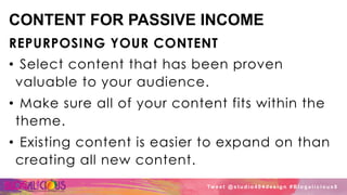 CONTENT FOR PASSIVE INCOME
REPURPOSING YOUR CONTENT
•  Select content that has been proven
valuable to your audience.
•  Make sure all of your content fits within the
theme.
•  Existing content is easier to expand on than
creating all new content.
Tw e e t @ s t u d i o 4 0 4 d e s i g n # B l o g a l i c i o u s 8
 