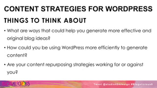 CONTENT STRATEGIES FOR WORDPRESS
THINGS TO THINK ABOUT
•  What are ways that could help you generate more effective and
original blog ideas?
•  How could you be using WordPress more efficiently to generate
content?
•  Are your content repurposing strategies working for or against
you?
Tw e e t @ s t u d i o 4 0 4 d e s i g n # B l o g a l i c i o u s 8
 