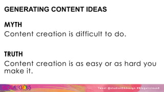 GENERATING CONTENT IDEAS
MYTH
Content creation is difficult to do.
TRUTH
Content creation is as easy or as hard you
make it.
Tw e e t @ s t u d i o 4 0 4 d e s i g n # B l o g a l i c i o u s 8
 