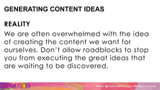 GENERATING CONTENT IDEAS
REALITY
We are often overwhelmed with the idea
of creating the content we want for
ourselves. Don’t allow roadblocks to stop
you from executing the great ideas that
are waiting to be discovered.
Tw e e t @ s t u d i o 4 0 4 d e s i g n # B l o g a l i c i o u s 8
 