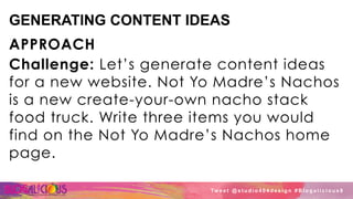 GENERATING CONTENT IDEAS
APPROACH
Challenge: Let’s generate content ideas
for a new website. Not Yo Madre’s Nachos
is a new create-your-own nacho stack
food truck. Write three items you would
find on the Not Yo Madre’s Nachos home
page.
Tw e e t @ s t u d i o 4 0 4 d e s i g n # B l o g a l i c i o u s 8
 
