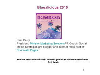 Blogalicious 2010 Pam Perry President,  Ministry Marketing Solutions PR Coach, Social Media Strategist, pro blogger and internet radio host of  Chocolate Pages  You are never too old to set another goal or to dream a new dream.  C. S. Lewis 