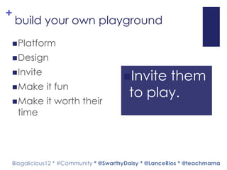 +
    build your own playground
 Platform

 Design

 Invite
                                    Invite them
 Make     it fun
                                      to play.
 Make     it worth their
    time




Blogalicious12 * #Community * @SwarthyDaisy * @LanceRios * @teachmama
 