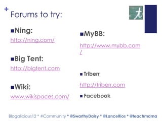 +
    Forums to try:
    Ning:
                                 MyBB:
    http://ning.com/
                                 http://www.mybb.com
                                 /
    Big   Tent:
    http://bigtent.com
                                  Triberr


    Wiki:                       http://triberr.com

    www.wikispaces.com/           Facebook



Blogalicious12 * #Community * @SwarthyDaisy * @LanceRios * @teachmama
 