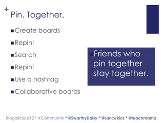 +
    Pin. Together.
     Create   boards
     Repin!

     Search                          Friends  who
     Repin!
                                        pin together
                                        stay together.
     Use   a hashtag
     Collaborative     boards



Blogalicious12 * #Community * @SwarthyDaisy * @LanceRios * @teachmama
 