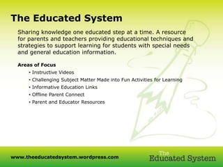 +The Educated System
  Sharing knowledge one educated step at a time. A resource
  for parents and teachers providing educational techniques and
  strategies to support learning for students with special needs
  and general education information.

  Areas of Focus
      • Instructive Videos
      • Challenging Subject Matter Made into Fun Activities for Learning
      • Informative Education Links
      • Offline Parent Connect
      • Parent and Educator Resources




www.theeducatedsystem.wordpress.com
 