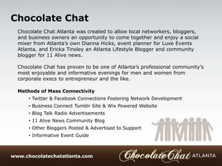 +Chocolate Chat
  Chocolate Chat Atlanta was created to allow local networkers, bloggers,
  and business owners an opportunity to come together and enjoy a social
  mixer from Atlanta’s own Dianna Hicks, event planner for Luxe Events
  Atlanta, and Ericka Tinsley an Atlanta Lifestyle Blogger and community
  blogger for 11 Alive news.

  Chocolate Chat has proven to be one of Atlanta’s professional community’s
  most enjoyable and informative evenings for men and women from
  corporate execs to entrepreneur and the like.

  Methods of Mass Connectivity
      • Twitter & Facebook Connections Fostering Network Development
      • Business Connect Tumblr Site & Wix Powered Website
      • Blog Talk Radio Advertisements
      • 11 Alive News Community Blog
      • Other Bloggers Posted & Advertised to Support
      • Informative Event Guide



www.chocolatechatatlanta.com
 