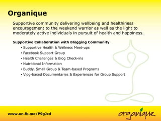 +Organique
  Supportive community delivering wellbeing and healthiness
  encouragement to the weekend warrior as well as the light to
  moderately active individuals in pursuit of health and happiness.

  Supportive Collaboration with Blogging Community
      • Supportive Health & Wellness Meet-ups
      • Facebook Support Group
      • Health Challenges & Blog Check-ins
      • Nutritional Information
      • Buddy, Small Group & Team-based Programs
      • Vlog-based Documentaries & Experiences for Group Support




www.on.fb.me/P9gJcd
 