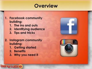 +                  Overview

1. Facebook community
   building:
   1. The ins and outs
   2. Identifying audience
   3. Tips and tricks

2. Instagram community
   building:
   1. Getting started
   2. Benefits
   3. Why you need it
 
