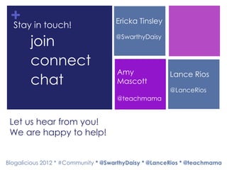 + in touch!
 Stay                               Ericka Tinsley

  •     join                        @SwarthyDaisy



  •     connect
                                     Amy              Lance Rios
  •     chat                         Mascott
                                                      @LanceRios
                                     @teachmama


 Let us hear from you!
 We are happy to help!


Blogalicious 2012 * #Community * @SwarthyDaisy * @LanceRios * @teachmama
 