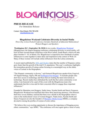 PRESS RELEASE
        For Immediate Release

Contact: Xina Eiland, (703) 785-4358
         xinaeiland@me.com



        Blogalicious Weekend Celebrates Diversity in Social Media
  Three-Day Action-Packed Conference Includes Hundreds of Influential Multicultural
                          Women Bloggers and Speakers

 Washington, D.C. (September 28, 2010) In two weeks, Blogalicious Weekend
(Blogalicious), the largest blogging conference celebrating diversity in social media, will
kick off their second annual conference at the Ritz-Carlton, South Beach, which will take
place October 8 –10, in Miami, Fla. Blogalicious is expected to have hundreds of online
influencers to come together to share ideas and inspiration in the context of Web 2.0.
Many of these women will include online influencers from the Latina community.

A recent report published by AOL and Cheskin states that the number of Hispanics online
grew faster than the growth of the total U.S. population. This year’s conference highlights
the tremendous growth of Latinas online focusing in a meaningful way on the ethnic
voices of Latinas in the blogosphere.

"The Hispanic community is diverse,” said featured Blogalicious speaker Kety Esquivel,
VP Digital Strategy, Ogilvy PR and Huffington Post blogger. “It includes people who
don't have access to technology and those that are leading the latest innovations in
technology. Recent studies have debunked the myth that the Latino community is not
online. I am honored to be a part of this event with the Blogalicious team who
understands that this is true and for their concerted effort to engage these important
influencers."

Founded by Mamalaw.com bloggers, Nadia Jones, Nyasha Smith and Stacey Ferguson,
Blogalicious Weekend was launched after these three practicing attorneys, who between
them have seven children, realized that there was a dearth in the blogosphere when it
came to the multicultural voices of women bloggers. Nadia Jones, Nyasha Smith and
Stacey Ferguson are also the founders of Mamalaw Media Group (MMG), a company
devoted to raising the profiles of women of color online.

“We believe this is an exciting opportunity to discuss the importance of blogging across
ethnic communities,” says MMG. “The conference will once again ignite a sense of unity
 