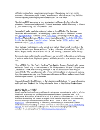 within the multicultural blogging community, as well as educate marketers on the
importance of our demographic in today’s marketplace, all while networking, building
relationships and promoting inspiration and success for each other.”

Blogalicious 2010 is expected to have an attendance of hundreds of social media
influencers from various backgrounds. Featured workshops include Marketing to Women
of Color and Building Your Social Media Tribe.

Esquivel will lead a panel discussion on Latinas in Social Media. The three day
conference will feature other Latina blogging experts such as Ana Flores and Roxana
Soto, Spanglish Baby; Jeannette Kaplun, Todo Bebe; Carrie Ferguson Weir, The Tiki
Tiki Blog; Melanie Edwards, Modern Mami; Maura Hernandez, The Other Side of the
Tortilla, Aurelia Flores, Powerful Latinas; DeAnne Cuellar, WIMN Voices; and
Veronica Arreola, Viva la Feminista.

Other featured event speakers on the agenda also include Marc Morial, president of the
National Urban League; James Andrews, The Key Influencer; Miriam Muley, The 85%
Niche; Wayne Sutton, Social Wayne; and Dr. Otis Brawley, American Cancer Society.

Recognizing that multicultural women bloggers are incredibly influential on social issues,
in business and at home, big-brand sponsors will bring attendees new products, swag and
food.

"General Mills (My Blog Spark, Que Rica Vida, Feeding Dreams, Yoplait Light, Nature
Valley and Psst) is very excited to be one of the title sponsors of this year's Blogalicious
Conference," said Kim Bow Sundy, manager of PR and multicultural marketing for
General Mills. "Our team has spent a lot of time on the road and in Minneapolis learning
from bloggers over the past year. We are excited to come to Miami and continue to build
relationships with these key influencers."

Discounted rates for local bloggers in the Miami area and students. For more information
on Blogalicious Weekend, the full agenda can be found at BlogaliciousWeekend.com.


ABOUT BLOGALICIOUS
Blogalicious Weekend conferences celebrate diversity among women in social media by offering
educational, networking and social opportunities geared towards women (and men!) of all
backgrounds. Blogalicious Weekend 2010, will be in Miami, Florida on October 8 – 10, 2010.
Mamalaw Media Group, the founder of Blogalicious Weekend is responsible for other ventures,
including monthly webinars called Blogalicious Bytes: Lessons in Social Media, My
Blogalicious, a virtual community of contributing editors serving as a destination for news,
entertainment resources and op-ed content for women of color online, and The bLink Marketing
Network. For more information on Blogalicious Weekend and other projects hosted by
MamaLaw Media Group, please visit http://mamalawmediagroup.com/.
 
