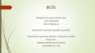 BLOG
PRESENTED BY:ALIRIO PINZON DIAZ
CODE:1096218506
GROUP:900004_44
PRESENTED TO:MONICA MILDRED QUINTERO
UNIVERSIDAD NACIONAL ABIERTA Y ADISTANCIA (UNAD)
ENGLISH B1+
BARRANACBERMEJA(SANTANDER)
NOVIEMBRE DEL 2016
 