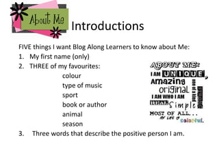 Introductions
FIVE things I want Blog Along Learners to know about Me:
1. My first name (only)
2. THREE of my favourites:
colour
type of music
sport
book or author
animal
season
3. Three words that describe the positive person I am.
 