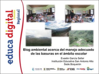 Blog ambiental acerca del manejo adecuado
     de las basuras en el ámbito escolar
                          Eveelin García Sefair
                Institución Educativa San Antonio Alto
                            Sede Boquerón
 