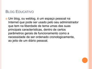 Blog EducativoUm blog, ou weblog, é um espaço pessoal na Internet que pode ser usado pelo seu administrador que tem na liberdade de tema umas das suas principais características, dentro de certos parâmetros gerais de funcionamento como a necessidade de ser ordenado cronologicamente, ao jeito de um diário pessoal. 