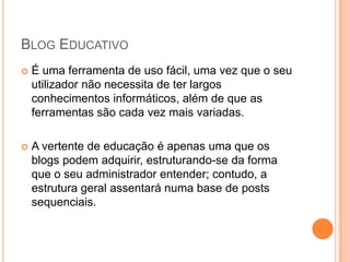 Blog EducativoÉ uma ferramenta de uso fácil, uma vez que o seu utilizador não necessita de ter largos conhecimentos informáticos, além de que as ferramentas são cada vez mais variadas. A vertente de educação é apenas uma que os blogs podem adquirir, estruturando-se da forma que o seu administrador entender; contudo, a estrutura geral assentará numa base de posts sequenciais. 