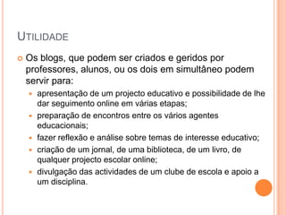 Utilidade Os blogs, que podem ser criados e geridos por professores, alunos, ou os dois em simultâneo podem servir para:apresentação de um projecto educativo e possibilidade de lhe dar seguimento online em várias etapas; preparação de encontros entre os vários agentes educacionais; fazer reflexão e análise sobre temas de interesse educativo; criação de um jornal, de uma biblioteca, de um livro, de qualquer projecto escolar online; divulgação das actividades de um clube de escola e apoio a um disciplina. 