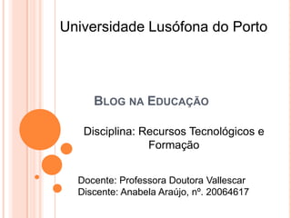 Universidade Lusófona do Porto Blog na Educação Disciplina: Recursos Tecnológicos e Formação Docente: Professora Doutora Vallescar Discente: Anabela Araújo, nº. 20064617 