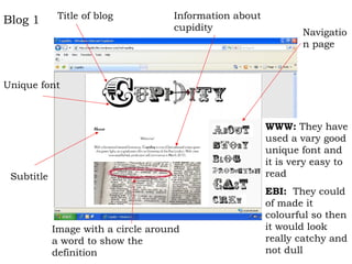 Blog 1       Title of blog          Information about
                                    cupidity                    Navigatio
                                                                n page



Unique font



                                                        WWW: They have
                                                        used a vary good
                                                        unique font and
                                                        it is very easy to
 Subtitle                                               read
                                                        EBI: They could
                                                        of made it
                                                        colourful so then
            Image with a circle around                  it would look
            a word to show the                          really catchy and
            definition                                  not dull
 
