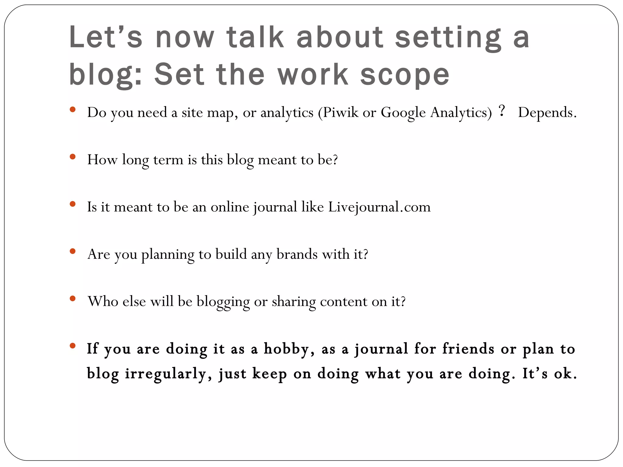 Let’s now talk about setting a blog: Set the work scope Do you need a site map, or analytics (Piwik or Google Analytics) ？ Depends. How long term is this blog meant to be? Is it meant to be an online journal like Livejournal.com Are you planning to build any brands with it? Who else will be blogging or sharing content on it? If you are doing it as a hobby, as a journal for friends or plan to blog irregularly, just keep on doing what you are doing. It’s ok.   