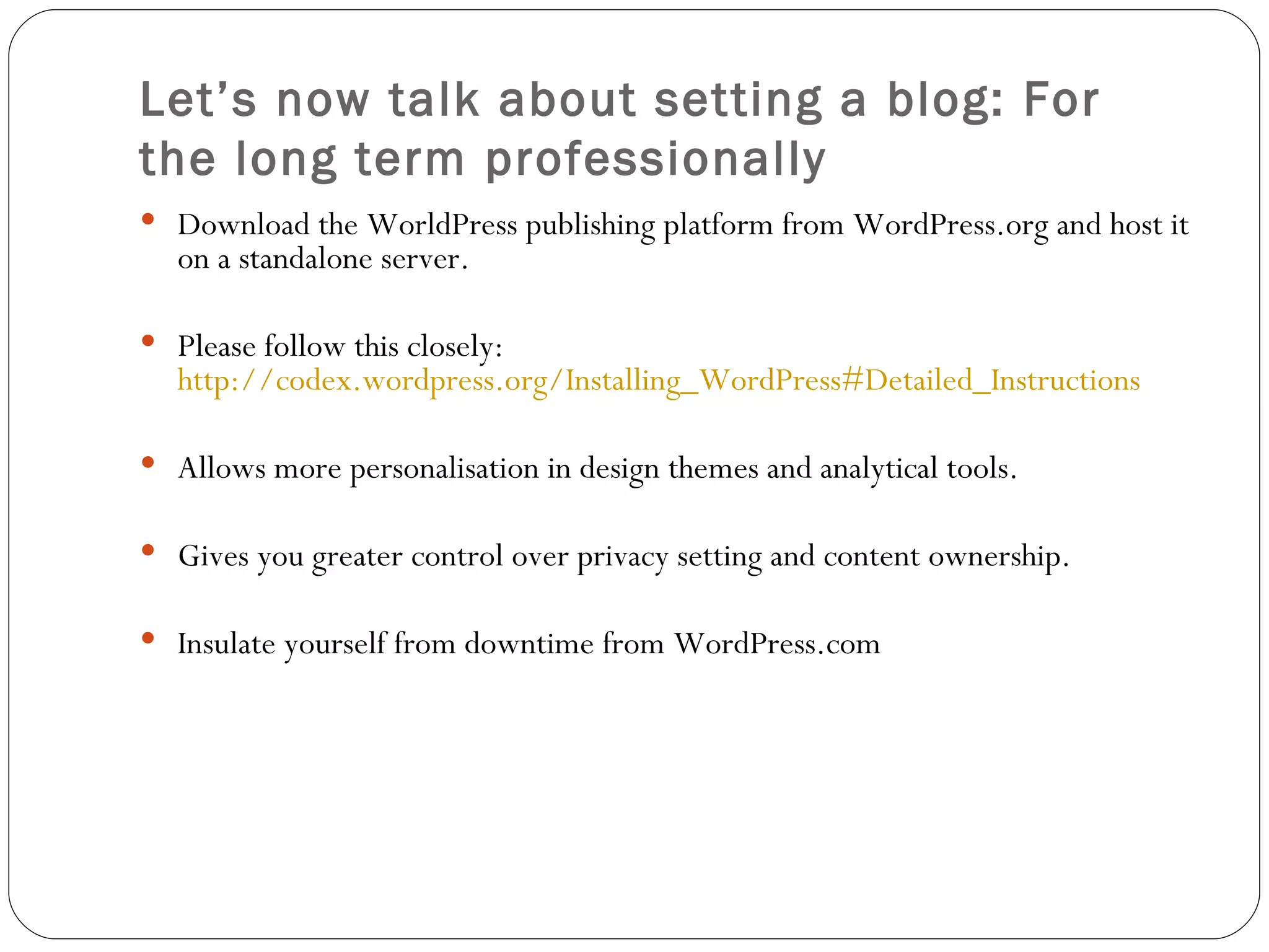 Let’s now talk about setting a blog: For the long term professionally Download the WorldPress publishing platform from WordPress.org and host it on a standalone server. Please follow this closely:  http://codex.wordpress.org/Installing_WordPress#Detailed_Instructions Allows more personalisation in design themes and analytical tools. Gives you greater control over privacy setting and content ownership. Insulate yourself from downtime from WordPress.com 
