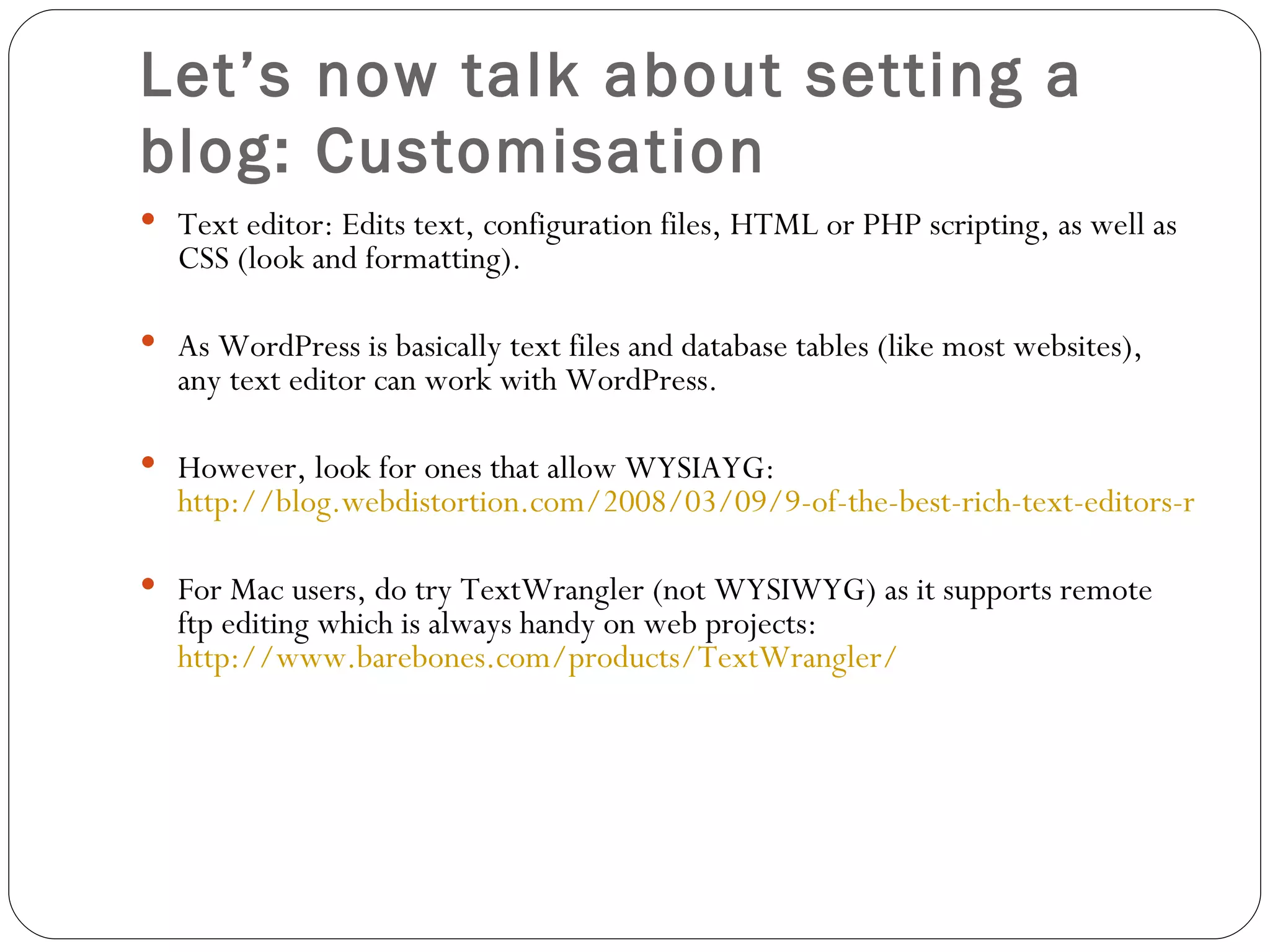 Let’s now talk about setting a blog: Customisation Text editor: Edits text, configuration files, HTML or PHP scripting, as well as CSS (look and formatting).  As WordPress is basically text files and database tables (like most websites), any text editor can work with WordPress.  However, look for ones that allow WYSIAYG:  http://blog.webdistortion.com/2008/03/09/9-of-the-best-rich-text-editors-reviewed/ For Mac users, do try TextWrangler (not WYSIWYG) as it supports remote ftp editing which is always handy on web projects:  http://www.barebones.com/products/TextWrangler/ 