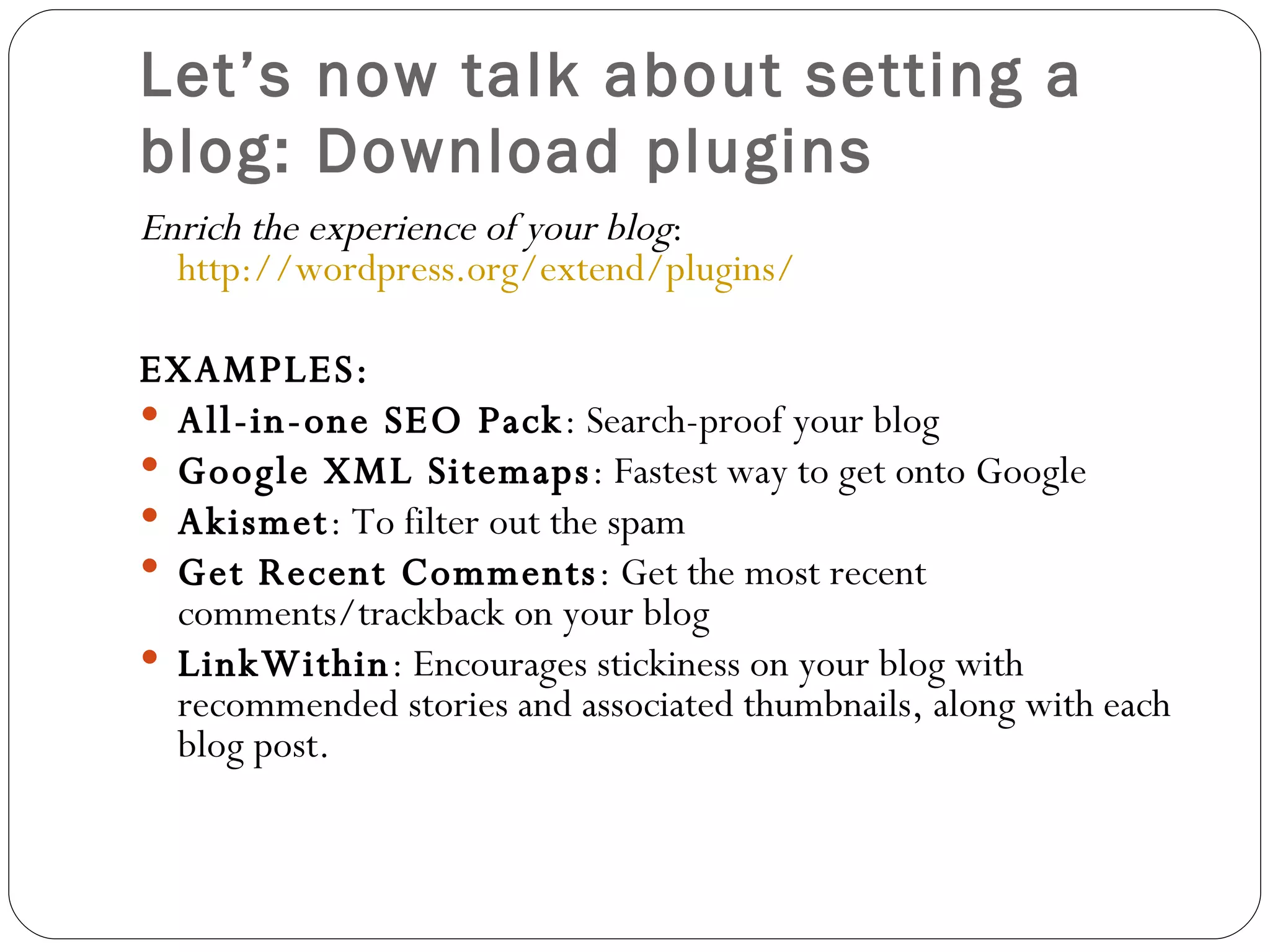 Let’s now talk about setting a blog: Download plugins E nrich the experience of your blog :   http://wordpress.org/extend/plugins/ EXAMPLES:  All-in-one SEO Pack : Search-proof your blog Google XML Sitemaps : Fastest way to get on to  Google Akismet : To filter out the spam Get Recent Comments : Get the most recent comments/trackback on your blog LinkWithin : Encourages stickiness on your blog with recommended stories and associated thumbnails, along with each blog post. 
