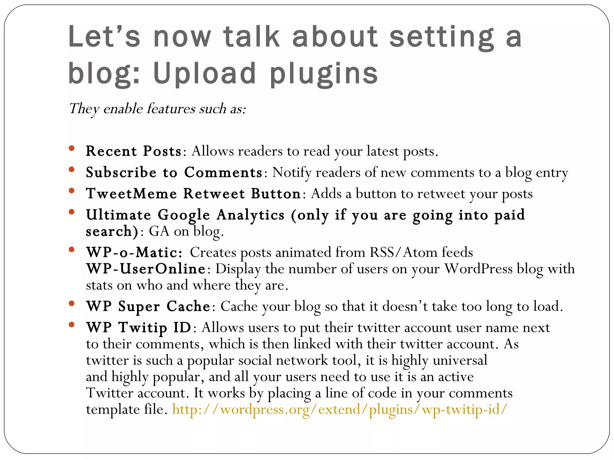 Let’s now talk about setting a blog: Upload plugins They enable features such as:  Recent Posts : Allows readers to read your latest posts. Subscribe to Comments : Notify readers of new comments to a blog entry TweetMeme Retweet Button : Adds a button to retweet your posts Ultimate Google Analytics (only if you are going into paid search) : GA on blog. WP-o-Matic:  Creates posts animated from RSS/Atom feeds WP-UserOnline : Display the number of users on your WordPress blog with stats on who and where they are. WP Super Cache : Cache your blog so that it doesn’t take too long to load. WP Twitip ID : Allows users to put their twitter account user name next to their comments, which is then linked with their twitter account. As twitter is such a popular social network tool, it is highly universal and highly popular, and all your users need to use it is an active Twitter account. It works by placing a line of code in your comments template file.  http://wordpress.org/extend/plugins/wp-twitip-id/ 