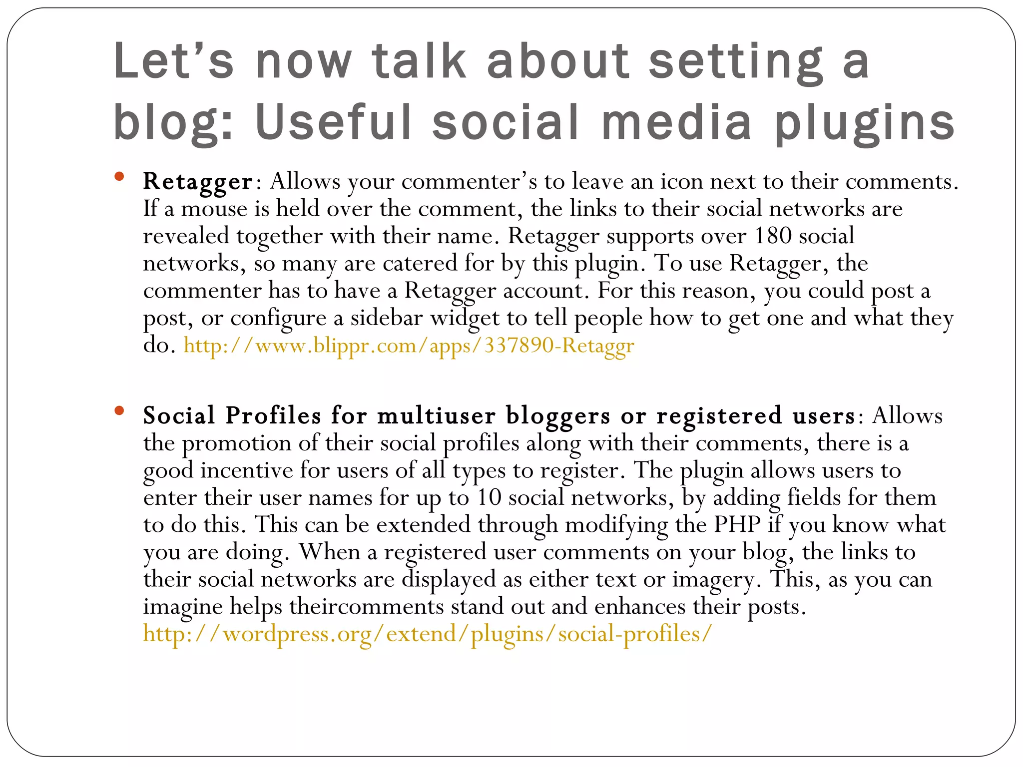 Let’s now talk about setting a blog: Useful social media plugins Retagger : Allows your commenter’s to leave an icon next to their comments. If a mouse is held over the comment, the links to their social networks are revealed together with their name. Retagger supports over 180 social networks, so many are catered for by this plugin. To use Retagger, the commenter has to have a Retagger account. For this reason, you could post a post, or configure a sidebar widget to tell people how to get one and what they do.  http://www.blippr.com/apps/337890-Retaggr Social Profiles for multiuser bloggers or registered users : Allows the promotion of their social profiles along with their comments, there is a good incentive for users of all types to register. The plugin allows users to enter their user names for up to 10 social networks, by adding fields for them to do this. This can be extended through modifying the PHP if you know what you are doing. When a registered user comments on your blog, the links to their social networks are displayed as either text or imagery. This, as you can imagine helps theircomments stand out and enhances their posts.  http://wordpress.org/extend/plugins/social-profiles/ 