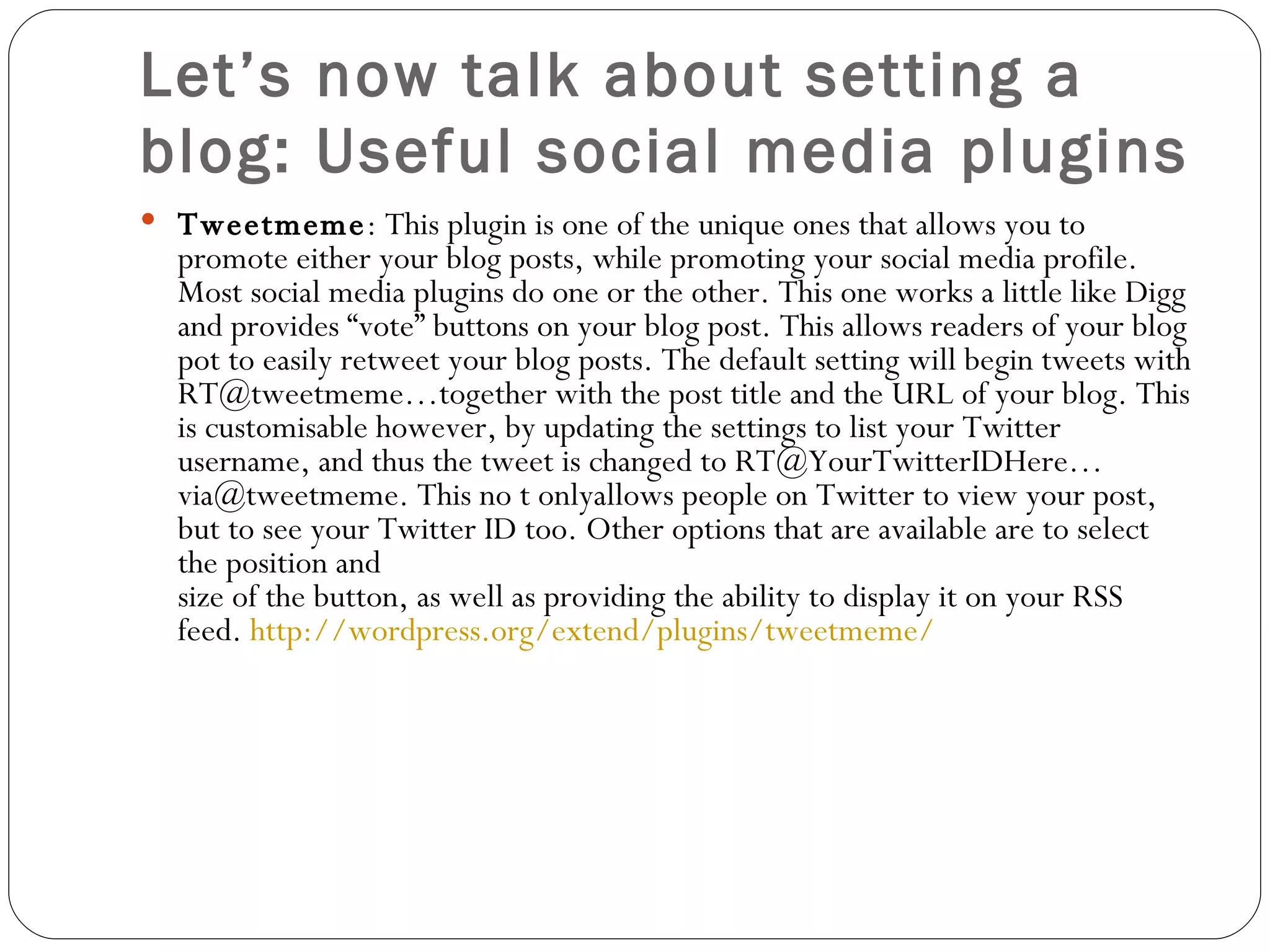 Let’s now talk about setting a blog: Useful social media plugins Tweetmeme : This plugin is one of the unique ones that allows you to promote either your blog posts, while promoting your social media profile. Most social media plugins do one or the other. This one works a little like Digg and provides “vote” buttons on your blog post. This allows readers of your blog pot to easily retweet your blog posts. The default setting will begin tweets with RT@tweetmeme…together with the post title and the URL of your blog. This is customisable however, by updating the settings to list your Twitter username, and thus the tweet is changed to RT@YourTwitterIDHere…via@tweetmeme. This no t onlyallows people on Twitter to view your post, but to see your Twitter ID too. Other options that are available are to select the position and size of the button, as well as providing the ability to display it on your RSS feed.  http://wordpress.org/extend/plugins/tweetmeme/ 