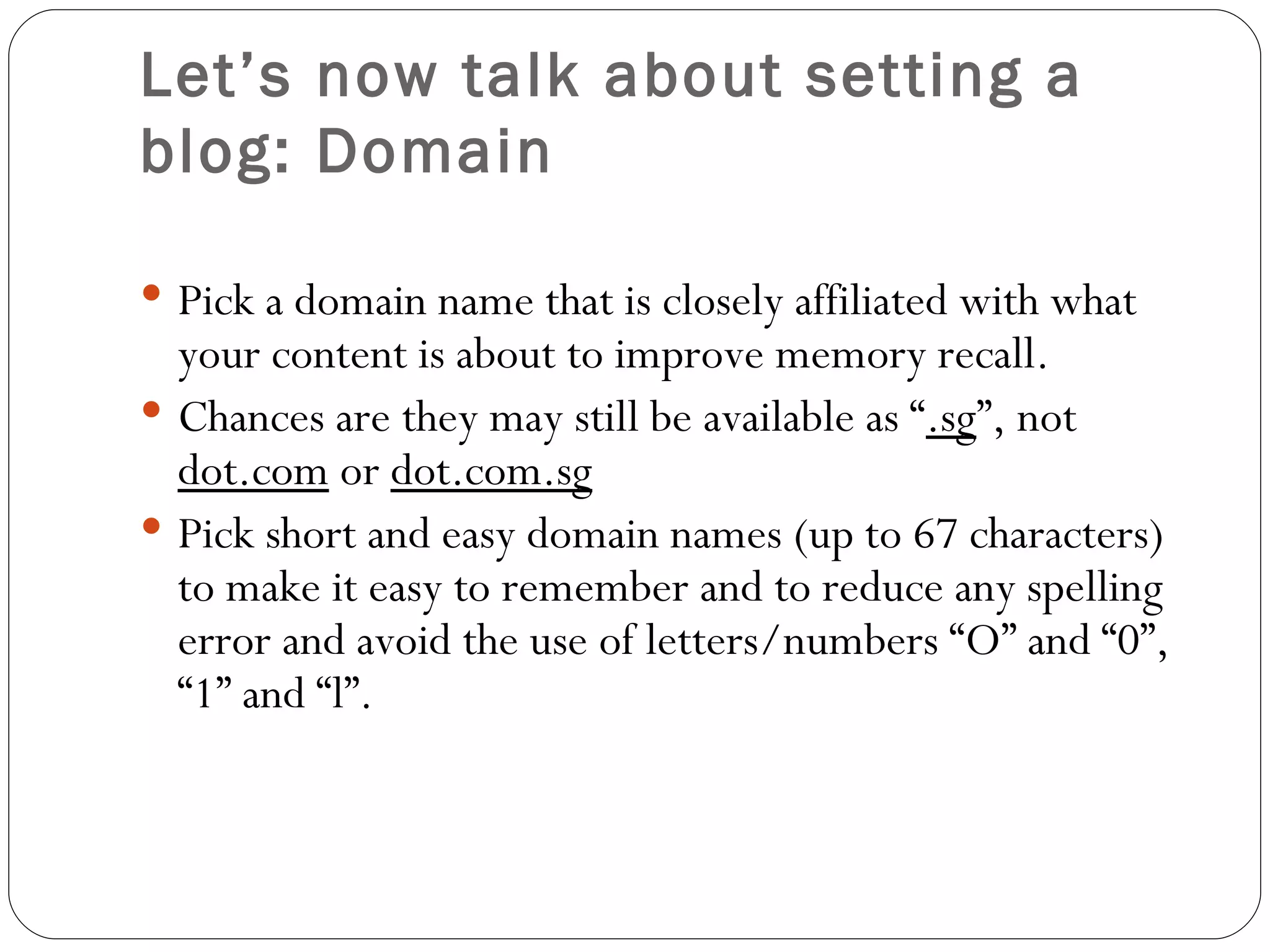 Let’s now talk about setting a blog: Domain Pick a domain name that is closely affiliated with what your content is about to improve memory recall. Chances are they may still be available as “ .sg ”, not  dot.com  or  dot.com.sg Pick short and easy domain names (up to 67 characters) to make it easy to remember and to reduce any spelling error and avoid the use of letters/numbers “O” and “0”, “1” and “l”. 