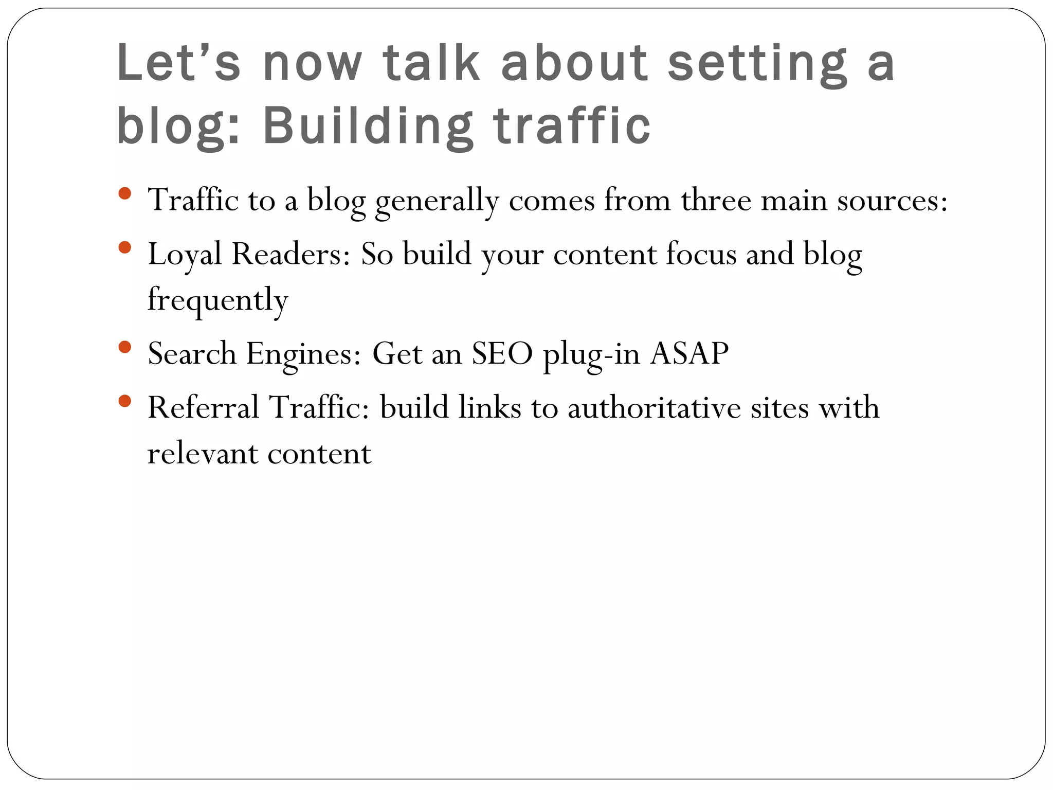 Let’s now talk about setting a blog: Building traffic Traffic to a blog generally comes from three main sources:  Loyal Readers: So build your content focus and blog frequently Search Engines: Get an SEO plug-in ASAP Referral Traffic: build links to authoritative sites with relevant content 